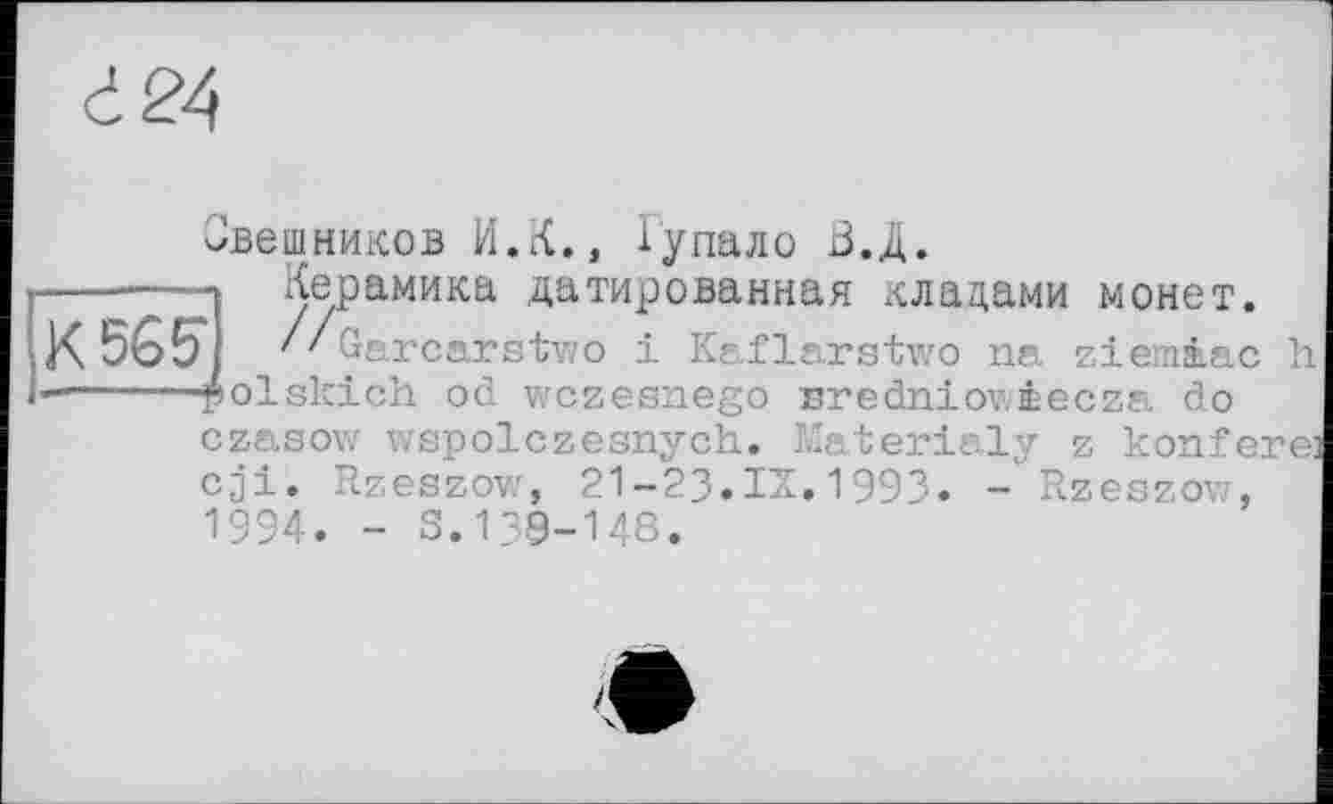 ﻿à 24
Овешников И.К., Гупало БД.
----—Керамика датированная .плацами монет.
К 5ÔET ' ' Garcarstwo і Kaflarstwo na ziemiac h -----—polskich od wczesnego Bredniowèecza do
czasow wspolczesnych. Materialy z konfere: cji. Rzeszow, 21—23•IS.1993• - Rzeszow, 1994. - S.139-148.